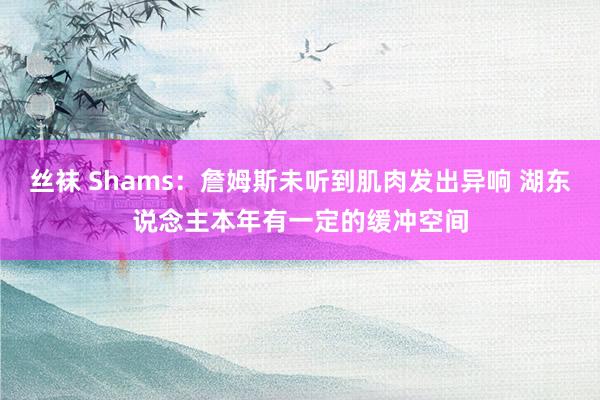 丝袜 Shams：詹姆斯未听到肌肉发出异响 湖东说念主本年有一定的缓冲空间