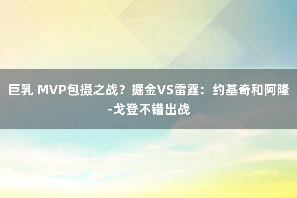 巨乳 MVP包摄之战？掘金VS雷霆：约基奇和阿隆-戈登不错出战