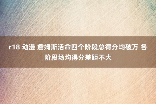 r18 动漫 詹姆斯活命四个阶段总得分均破万 各阶段场均得分差距不大