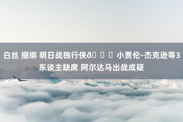 白丝 捆绑 明日战独行侠👀小贾伦-杰克逊等3东谈主缺席 阿尔达马出战成疑