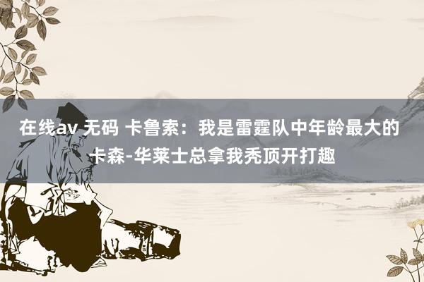 在线av 无码 卡鲁索：我是雷霆队中年龄最大的 卡森-华莱士总拿我秃顶开打趣
