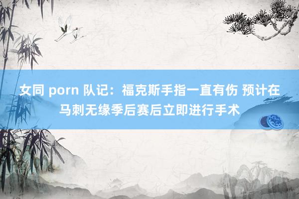女同 porn 队记：福克斯手指一直有伤 预计在马刺无缘季后赛后立即进行手术