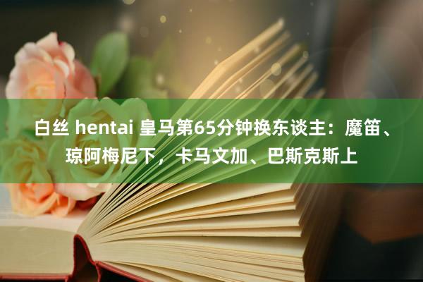 白丝 hentai 皇马第65分钟换东谈主：魔笛、琼阿梅尼下，卡马文加、巴斯克斯上
