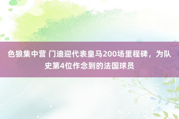 色狼集中营 门迪迎代表皇马200场里程碑，为队史第4位作念到的法国球员