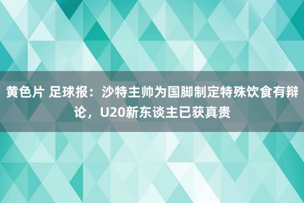 黄色片 足球报：沙特主帅为国脚制定特殊饮食有辩论，U20新东谈主已获真贵