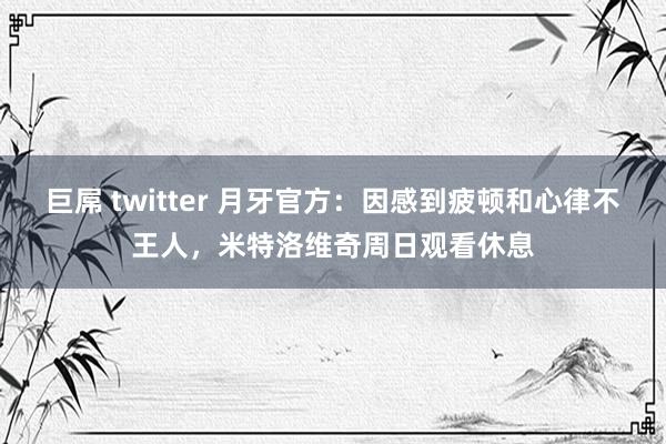 巨屌 twitter 月牙官方：因感到疲顿和心律不王人，米特洛维奇周日观看休息