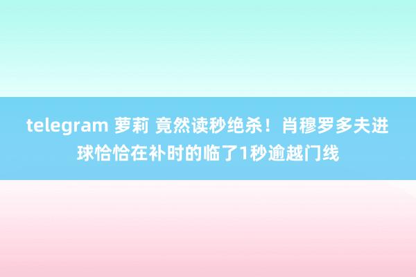 telegram 萝莉 竟然读秒绝杀！肖穆罗多夫进球恰恰在补时的临了1秒逾越门线