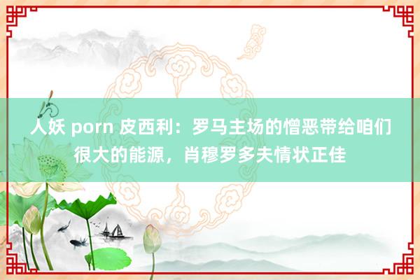 人妖 porn 皮西利：罗马主场的憎恶带给咱们很大的能源，肖穆罗多夫情状正佳