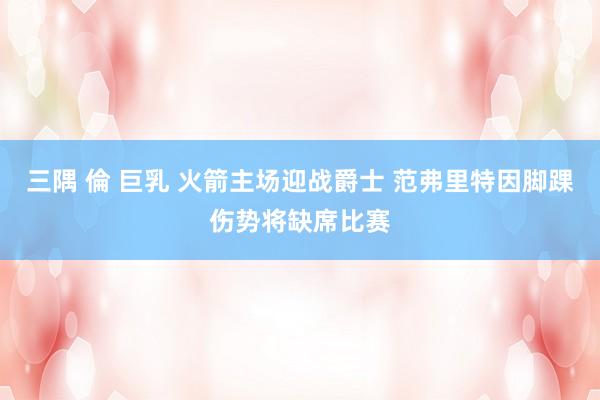 三隅 倫 巨乳 火箭主场迎战爵士 范弗里特因脚踝伤势将缺席比赛