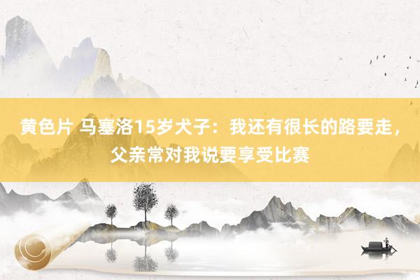 黄色片 马塞洛15岁犬子：我还有很长的路要走，父亲常对我说要享受比赛