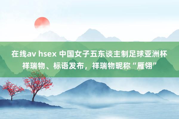 在线av hsex 中国女子五东谈主制足球亚洲杯祥瑞物、标语发布，祥瑞物昵称“雁翎”