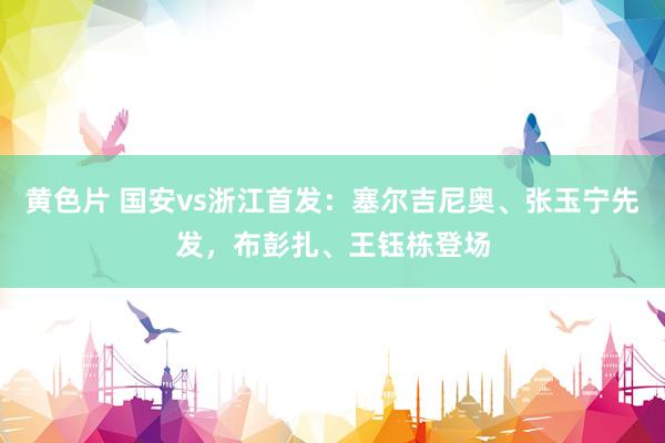 黄色片 国安vs浙江首发：塞尔吉尼奥、张玉宁先发，布彭扎、王钰栋登场