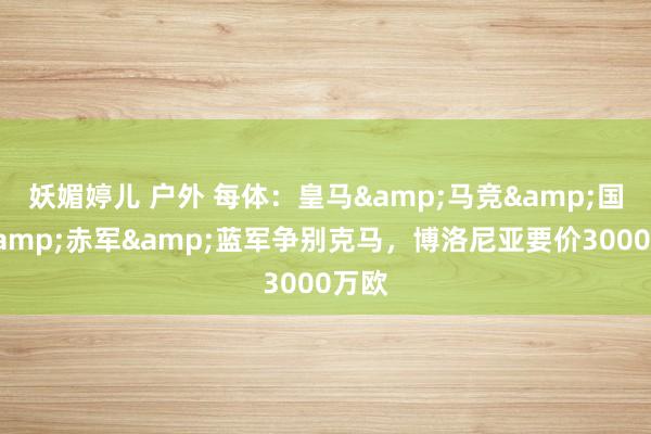 妖媚婷儿 户外 每体：皇马&马竞&国米&赤军&蓝军争别克马，博洛尼亚要价3000万欧