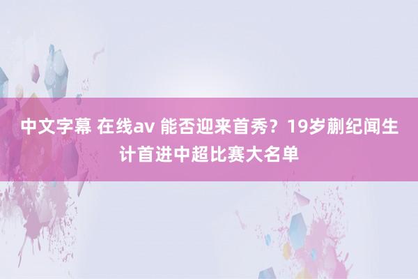 中文字幕 在线av 能否迎来首秀？19岁蒯纪闻生计首进中超比赛大名单