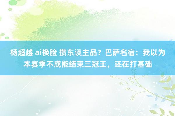杨超越 ai换脸 攒东谈主品？巴萨名宿：我以为本赛季不成能结束三冠王，还在打基础