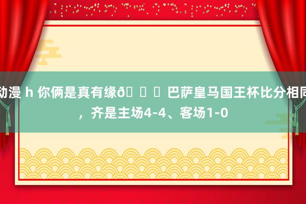 动漫 h 你俩是真有缘😂巴萨皇马国王杯比分相同，齐是主场4-4、客场1-0