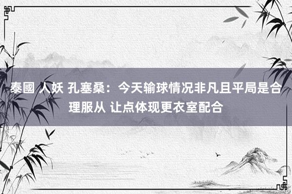 泰國 人妖 孔塞桑：今天输球情况非凡且平局是合理服从 让点体现更衣室配合