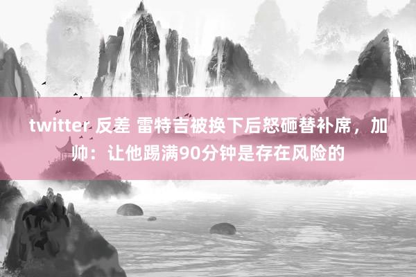 twitter 反差 雷特吉被换下后怒砸替补席，加帅：让他踢满90分钟是存在风险的